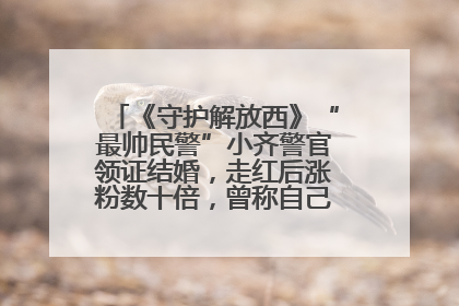 《守护解放西》“最帅民警”小齐警官领证结婚，走红后涨粉数十倍，曾称自己只是普通人
