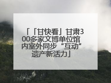 「甘快看」甘肃300多家文博单位馆内室外同步“互动”遗产新活力