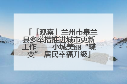 「观察」兰州市皋兰县多举措推进城市更新工作——小城美丽“蝶变” 居民幸福升级