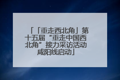 「重走西北角」第十五届“重走中国西北角”接力采访活动咸阳线启动