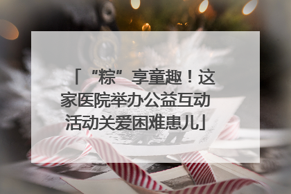 “粽”享童趣！这家医院举办公益互动活动关爱困难患儿