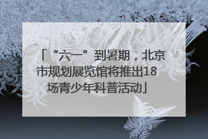 “六一”到暑期，北京市规划展览馆将推出18场青少年科普活动