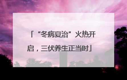 “冬病夏治”火热开启，三伏养生正当时