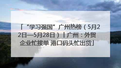 “学习强国”广州热榜（5月22日—5月28日）丨广州：外贸企业忙接单 港口码头忙出货