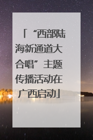 “西部陆海新通道大合唱”主题传播活动在广西启动