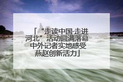 “走读中国·走进河北”活动圆满落幕 中外记者实地感受燕赵创新活力
