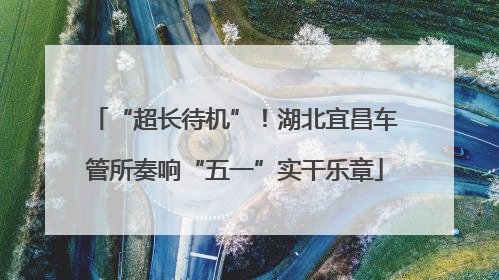“超长待机”！湖北宜昌车管所奏响“五一”实干乐章