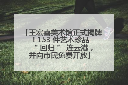 王宏喜美术馆正式揭牌！153 件艺术珍品 “ 回归 ” 连云港，并向市民免费开放
