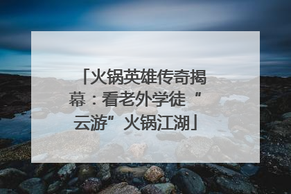 火锅英雄传奇揭幕：看老外学徒“云游”火锅江湖
