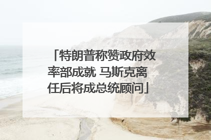 特朗普称赞政府效率部成就 马斯克离任后将成总统顾问