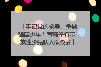 牢记党的教导、争做强国少年！青岛举行示范性少先队入队仪式