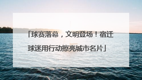 球赛落幕，文明登场！宿迁球迷用行动擦亮城市名片