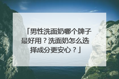 男性洗面奶哪个牌子最好用？洗面奶怎么选择成分更安心？
