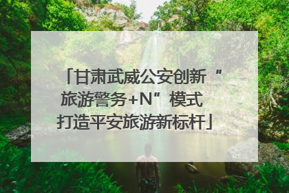 甘肃武威公安创新“旅游警务+N”模式 打造平安旅游新标杆