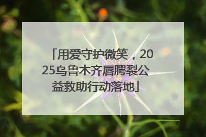 用爱守护微笑，2025乌鲁木齐唇腭裂公益救助行动落地