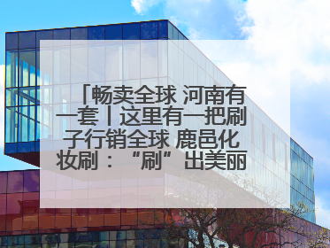 畅卖全球 河南有一套丨这里有一把刷子行销全球 鹿邑化妆刷：“刷”出美丽经济新世界
