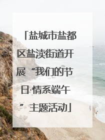 盐城市盐都区盐渎街道开展“我们的节日·情系端午”主题活动