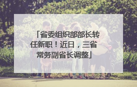 省委组织部部长转任新职！近日，三省常务副省长调整