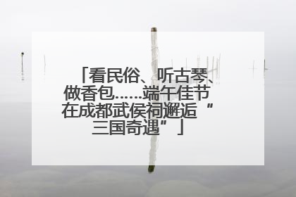 看民俗、听古琴、做香包……端午佳节在成都武侯祠邂逅“三国奇遇”