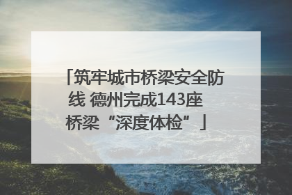 筑牢城市桥梁安全防线 德州完成143座桥梁“深度体检”