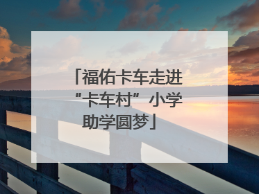 福佑卡车走进“卡车村”小学助学圆梦