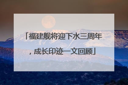 福建舰将迎下水三周年，成长印迹一文回顾