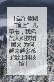 端午假期“撞上”儿童节，我省各大科技馆爆火 为何越来越多孩子爱上科技馆