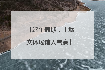 端午假期，十堰文体场馆人气高