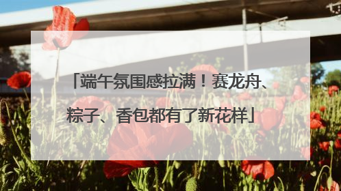 端午氛围感拉满！赛龙舟、粽子、香包都有了新花样