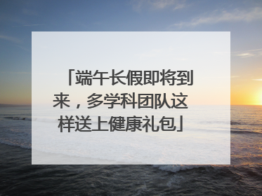 端午长假即将到来，多学科团队这样送上健康礼包