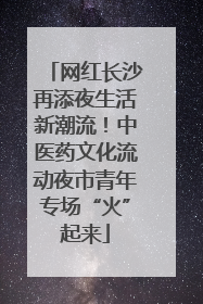 网红长沙再添夜生活新潮流！中医药文化流动夜市青年专场“火”起来