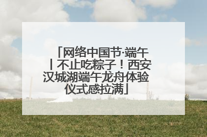 网络中国节·端午丨不止吃粽子！西安汉城湖端午龙舟体验仪式感拉满