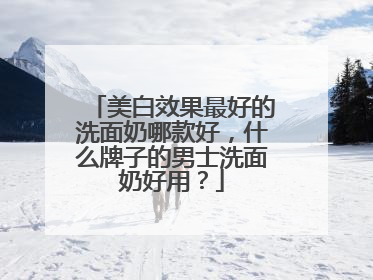 美白效果最好的洗面奶哪款好，什么牌子的男士洗面奶好用？