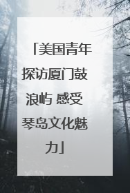 美国青年探访厦门鼓浪屿 感受琴岛文化魅力