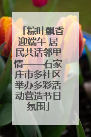 粽叶飘香迎端午 居民共话邻里情——石家庄市多社区举办多彩活动营造节日氛围