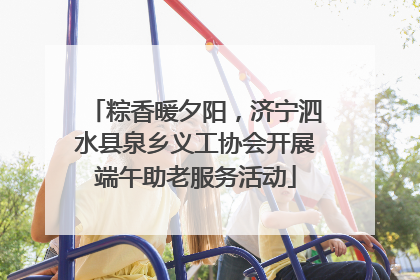 粽香暖夕阳，济宁泗水县泉乡义工协会开展端午助老服务活动