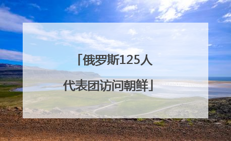 俄罗斯125人代表团访问朝鲜