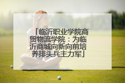 临沂职业学院商贸物流学院：为临沂商城向新向前培养排头兵主力军