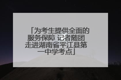 为考生提供全面的服务保障 记者随团走进湖南省平江县第一中学考点