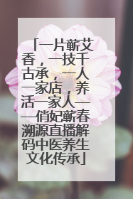 一片蕲艾香，一技千古承，一人一家店，养活一家人——俏妃蕲春溯源直播解码中医养生文化传承