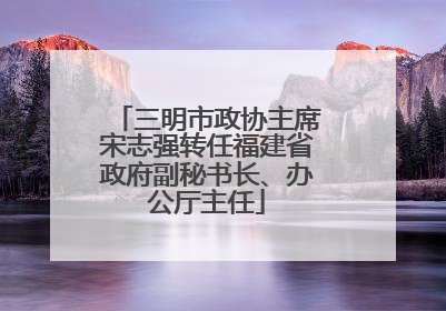 三明市政协主席宋志强转任福建省政府副秘书长、办公厅主任