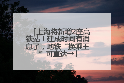 上海将新增2座高铁站！建成时间有消息了，地铁“换乘王”可直达→
