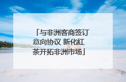 与非洲客商签订意向协议 新化红茶开拓非洲市场
