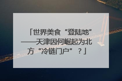 世界美食“登陆地”——天津因何崛起为北方“冷链门户”？