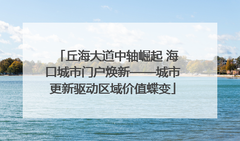 丘海大道中轴崛起 海口城市门户焕新——城市更新驱动区域价值蝶变