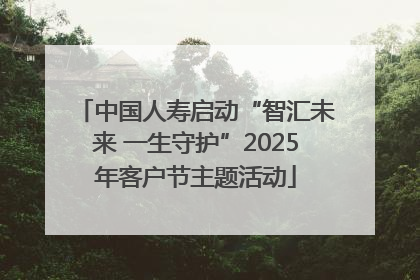 中国人寿启动“智汇未来 一生守护”2025年客户节主题活动