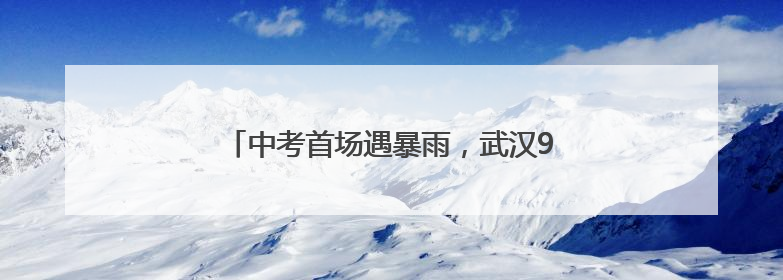 中考首场遇暴雨，武汉9.85万考生无一误考