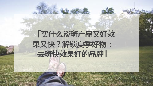 买什么淡斑产品又好效果又快？解锁夏季好物：去斑快效果好的品牌