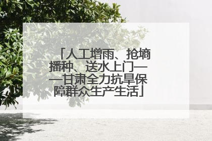 人工增雨、抢墒播种、送水上门——甘肃全力抗旱保障群众生产生活