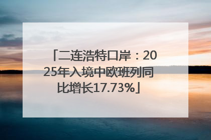 二连浩特口岸：2025年入境中欧班列同比增长17.73%